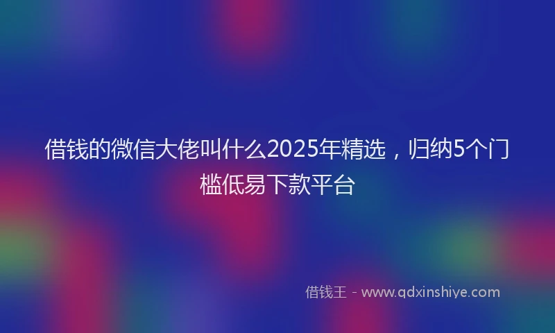 借钱的微信大佬叫什么2025年精选，归纳5个门槛低易下款平台