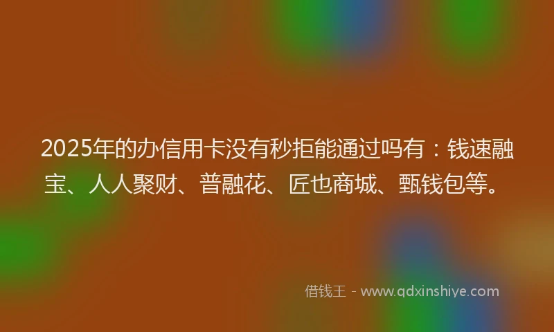 2025年的办信用卡没有秒拒能通过吗有：钱速融宝、人人聚财、普融花、匠也商城、甄钱包等。