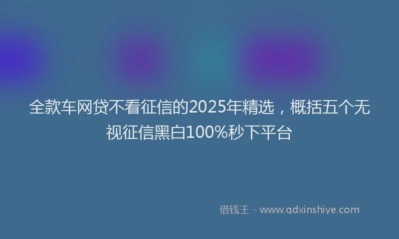 全款车网贷不看征信的2025年精选，概括五个无视征信黑白100%秒下平台