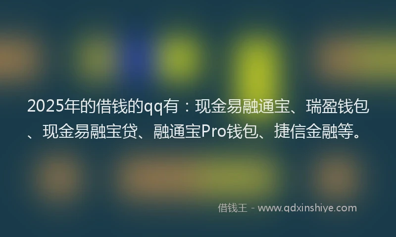 2025年的借钱的qq有：现金易融通宝、瑞盈钱包、现金易融宝贷、融通宝Pro钱包、捷信金融等。