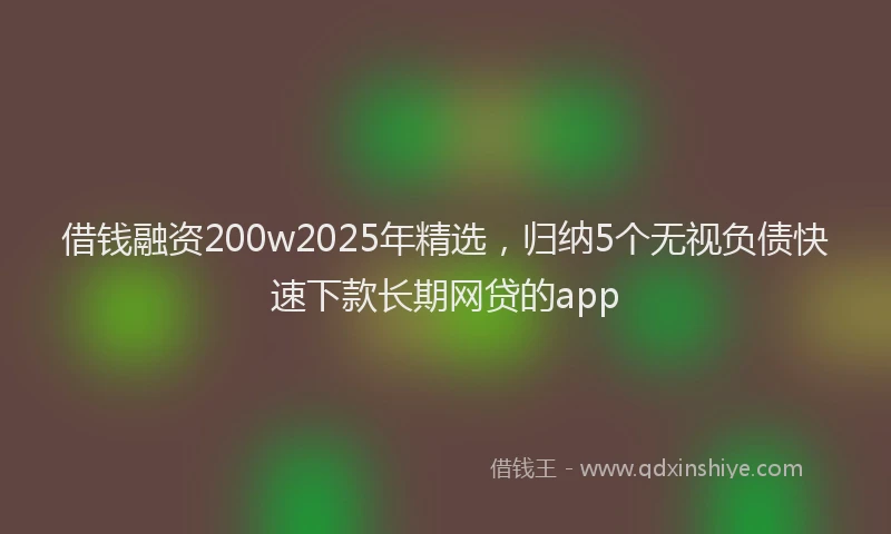 借钱融资200w2025年精选，归纳5个无视负债快速下款长期网贷的app
