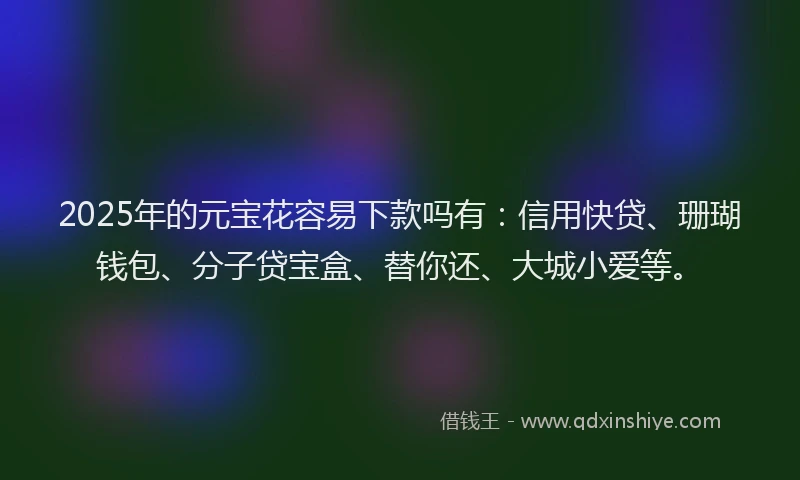 2025年的元宝花容易下款吗有：信用快贷、珊瑚钱包、分子贷宝盒、替你还、大城小爱等。