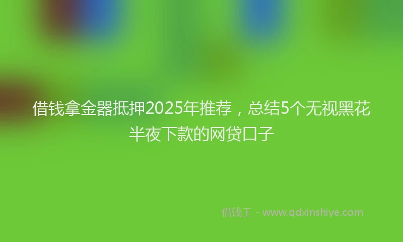 借钱拿金器抵押2025年推荐，总结5个无视黑花半夜下款的网贷口子