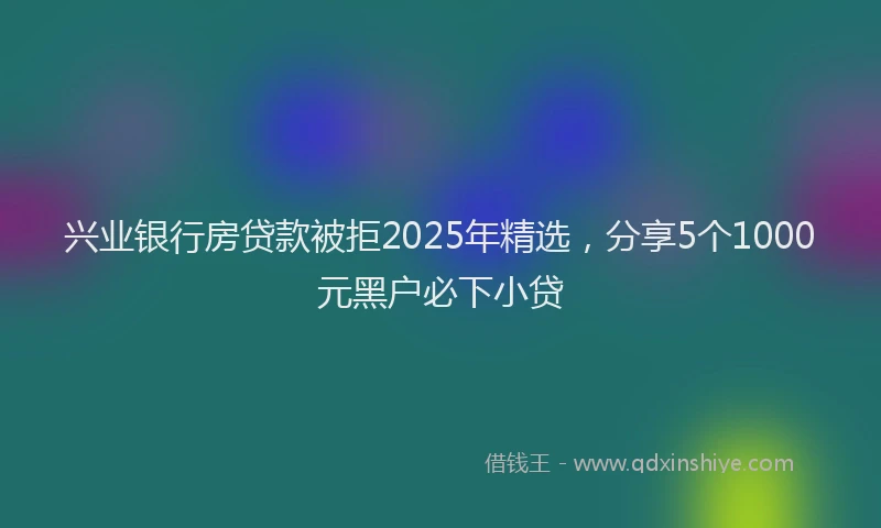 兴业银行房贷款被拒2025年精选，分享5个1000元黑户必下小贷