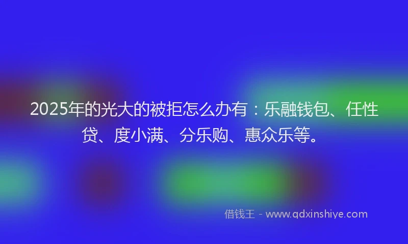 2025年的光大的被拒怎么办有：乐融钱包、任性贷、度小满、分乐购、惠众乐等。