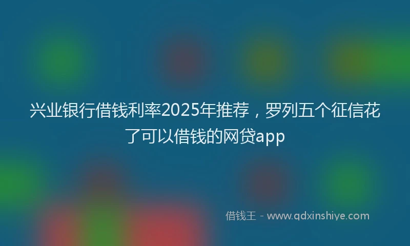 兴业银行借钱利率2025年推荐，罗列五个征信花了可以借钱的网贷app