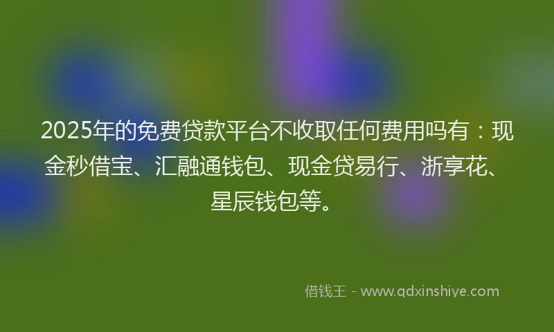 2025年的免费贷款平台不收取任何费用吗有：现金秒借宝、汇融通钱包、现金贷易行、浙享花、星辰钱包等。