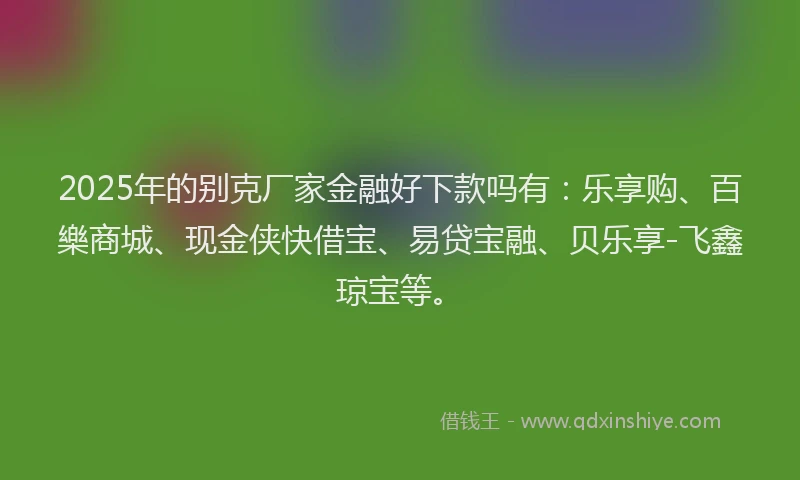 2025年的别克厂家金融好下款吗有：乐享购、百樂商城、现金侠快借宝、易贷宝融、贝乐享-飞鑫琼宝等。