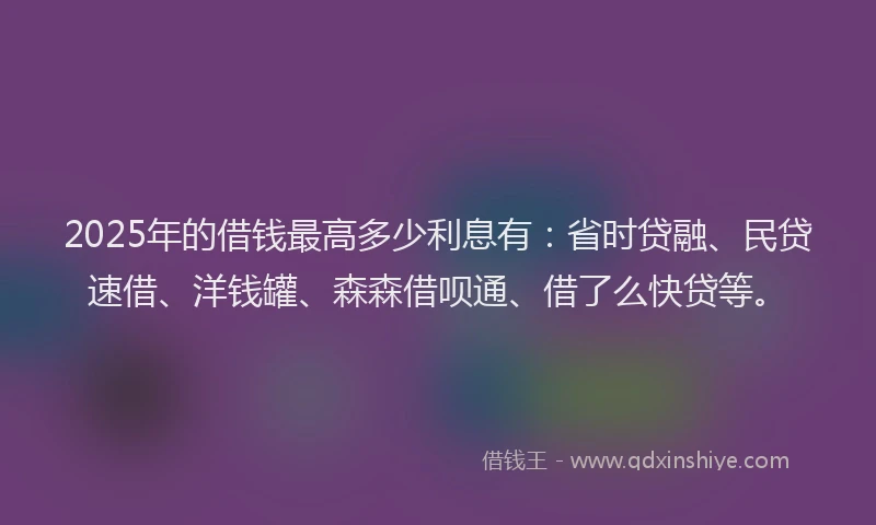 2025年的借钱最高多少利息有：省时贷融、民贷速借、洋钱罐、森森借呗通、借了么快贷等。