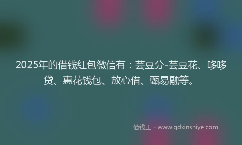 2025年的借钱红包微信有：芸豆分-芸豆花、哆哆贷、惠花钱包、放心借、甄易融等。