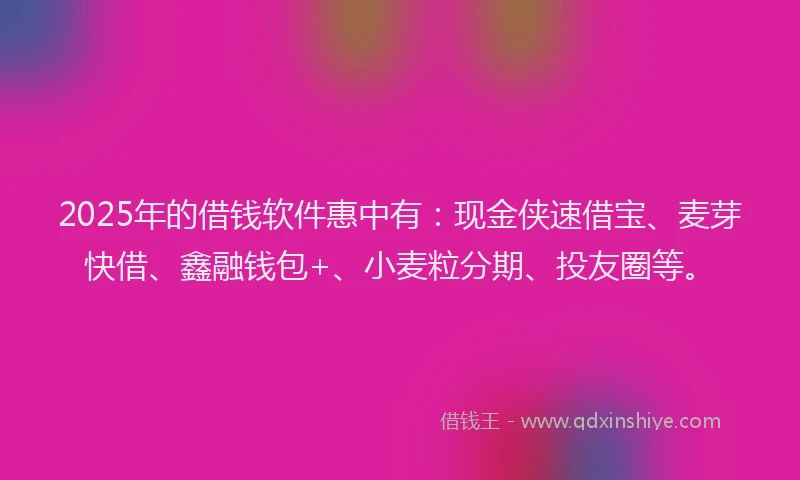 2025年的借钱软件惠中有：现金侠速借宝、麦芽快借、鑫融钱包+、小麦粒分期、投友圈等。