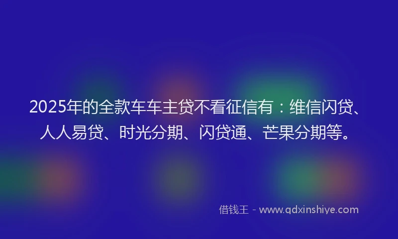 2025年的全款车车主贷不看征信有：维信闪贷、人人易贷、时光分期、闪贷通、芒果分期等。