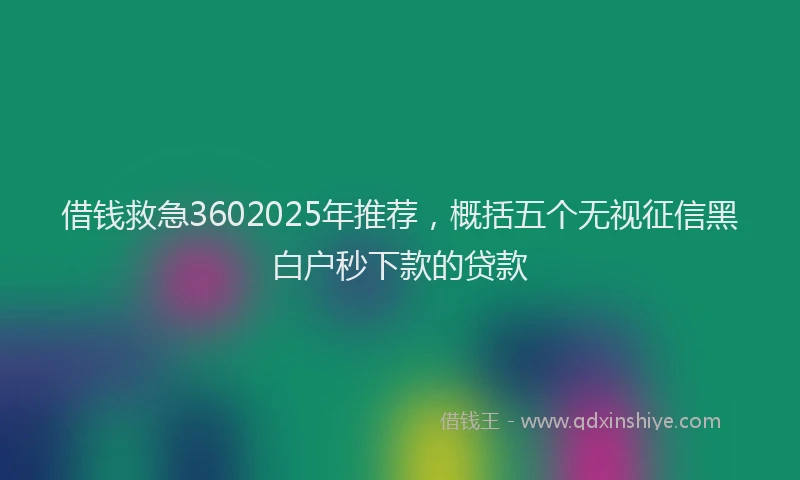 借钱救急3602025年推荐，概括五个无视征信黑白户秒下款的贷款