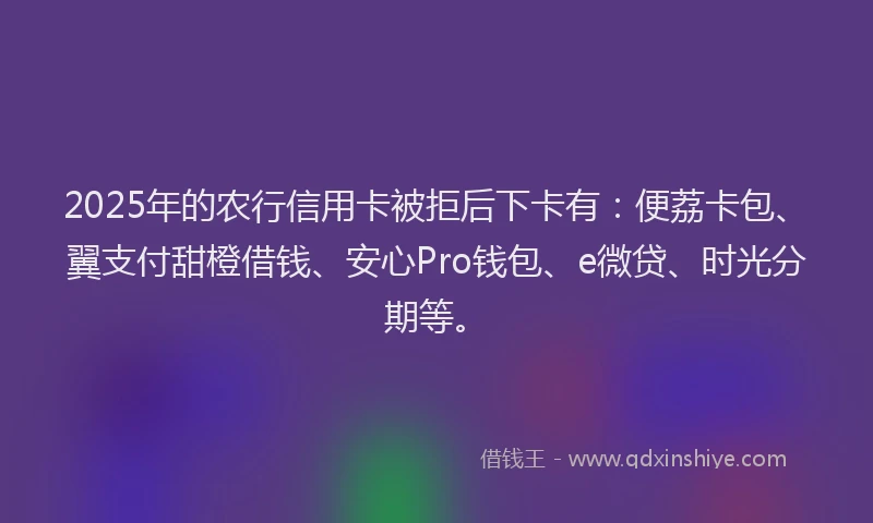 2025年的农行信用卡被拒后下卡有：便荔卡包、翼支付甜橙借钱、安心Pro钱包、e微贷、时光分期等。