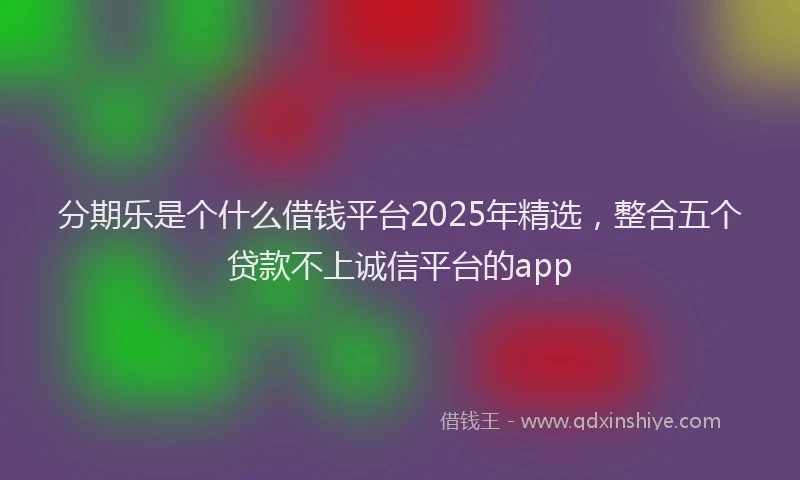 分期乐是个什么借钱平台2025年精选，整合五个贷款不上诚信平台的app