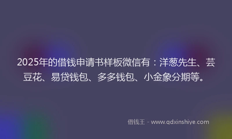2025年的借钱申请书样板微信有：洋葱先生、芸豆花、易贷钱包、多多钱包、小金象分期等。