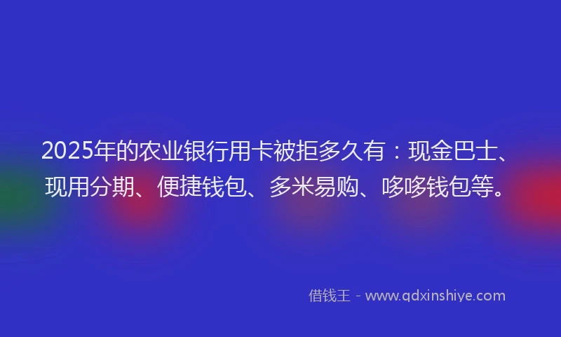 2025年的农业银行用卡被拒多久有：现金巴士、现用分期、便捷钱包、多米易购、哆哆钱包等。