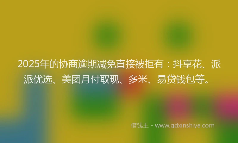 2025年的协商逾期减免直接被拒有：抖享花、派派优选、美团月付取现、多米、易贷钱包等。