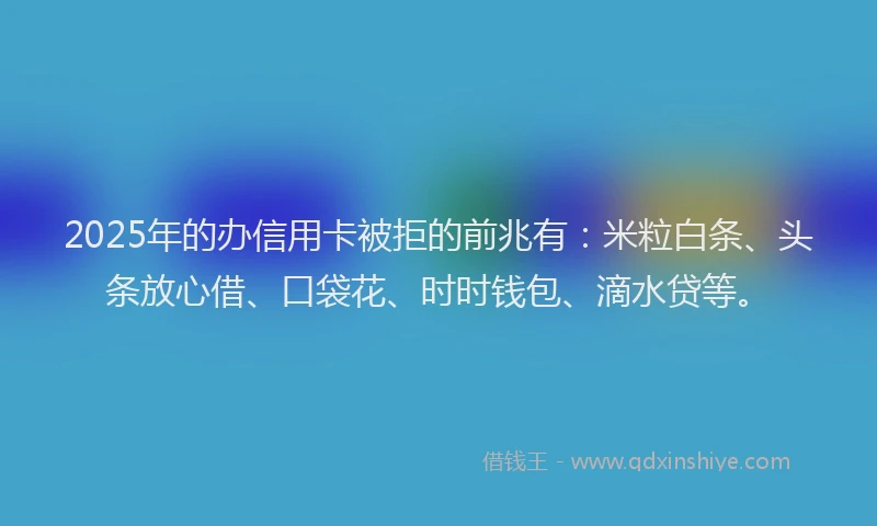 2025年的办信用卡被拒的前兆有：米粒白条、头条放心借、口袋花、时时钱包、滴水贷等。