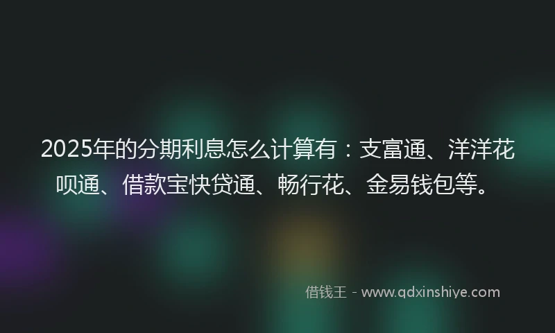 2025年的分期利息怎么计算有：支富通、洋洋花呗通、借款宝快贷通、畅行花、金易钱包等。