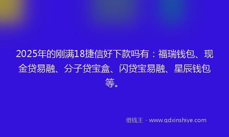 2025年的刚满18捷信好下款吗有：福瑞钱包、现金贷易融、分子贷宝盒、闪贷宝易融、星辰钱包等。