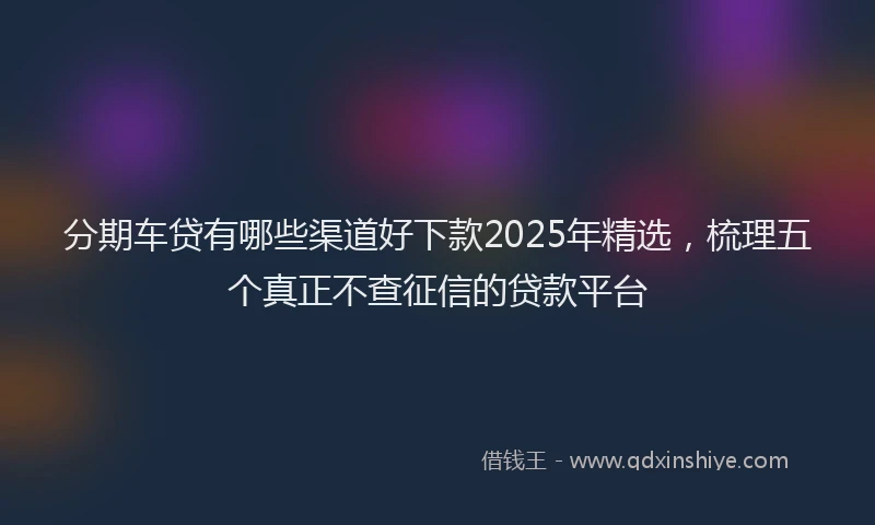 分期车贷有哪些渠道好下款2025年精选，梳理五个真正不查征信的贷款平台