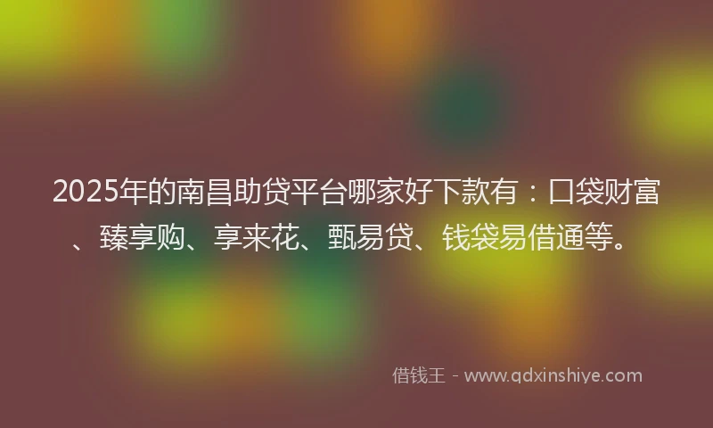 2025年的南昌助贷平台哪家好下款有：口袋财富、臻享购、享来花、甄易贷、钱袋易借通等。