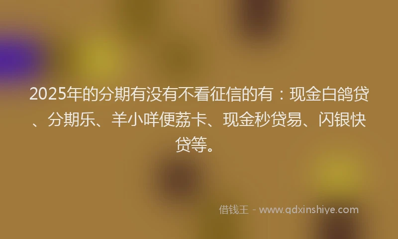 2025年的分期有没有不看征信的有：现金白鸽贷、分期乐、羊小咩便荔卡、现金秒贷易、闪银快贷等。
