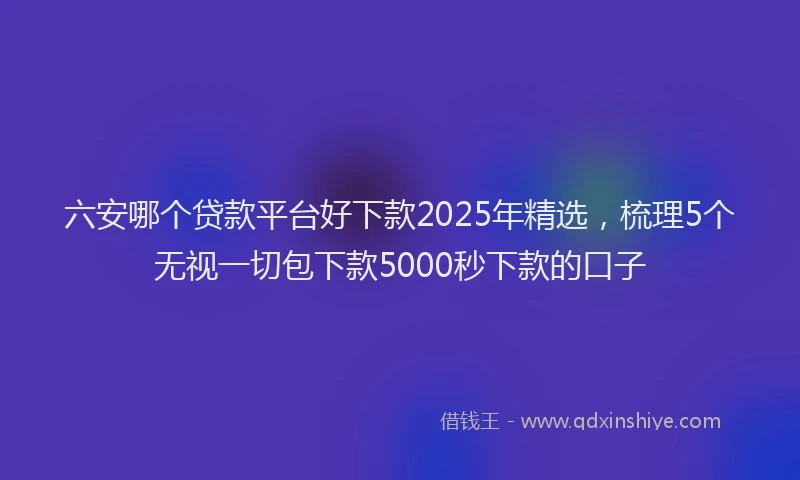 六安哪个贷款平台好下款2025年精选，梳理5个无视一切包下款5000秒下款的口子