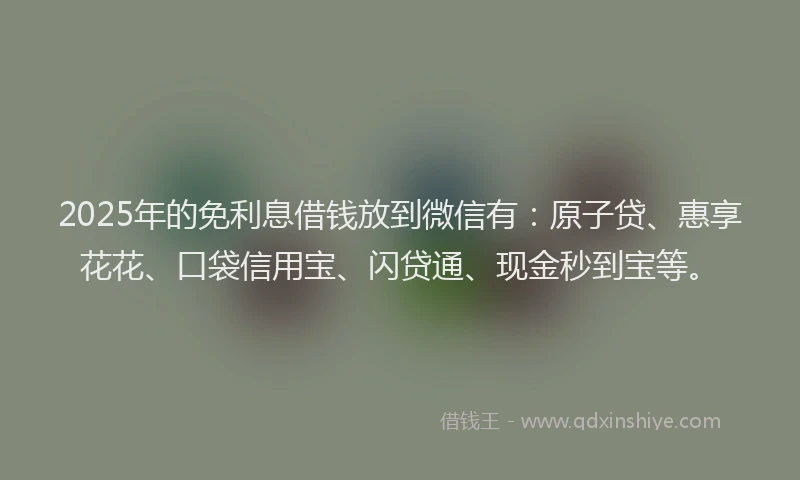 2025年的免利息借钱放到微信有：原子贷、惠享花花、口袋信用宝、闪贷通、现金秒到宝等。