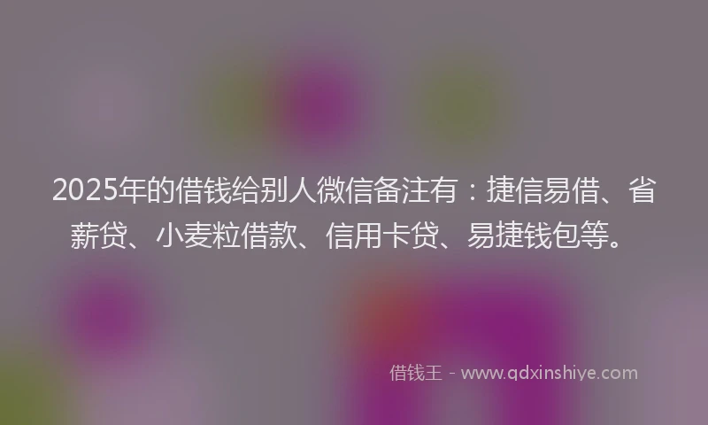 2025年的借钱给别人微信备注有：捷信易借、省薪贷、小麦粒借款、信用卡贷、易捷钱包等。