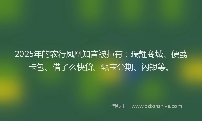 2025年的农行凤凰知音被拒有：瑞耀商城、便荔卡包、借了么快贷、甄宝分期、闪银等。