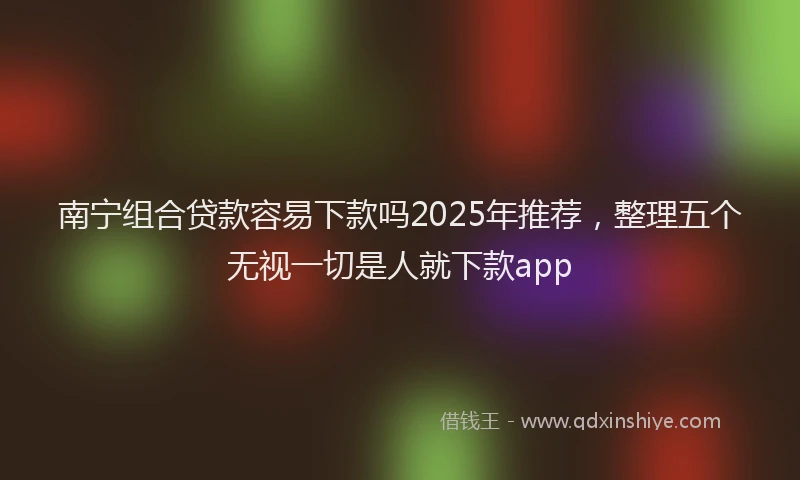 南宁组合贷款容易下款吗2025年推荐，整理五个无视一切是人就下款app