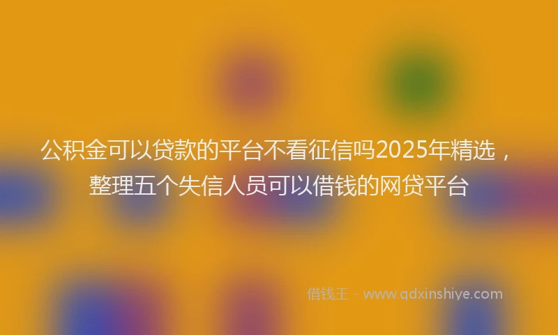 公积金可以贷款的平台不看征信吗2025年精选，整理五个失信人员可以借钱的网贷平台