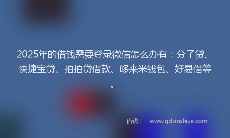 2025年的借钱需要登录微信怎么办有：分子贷、快捷宝贷、拍拍贷借款、哆来米钱包、好易借等。