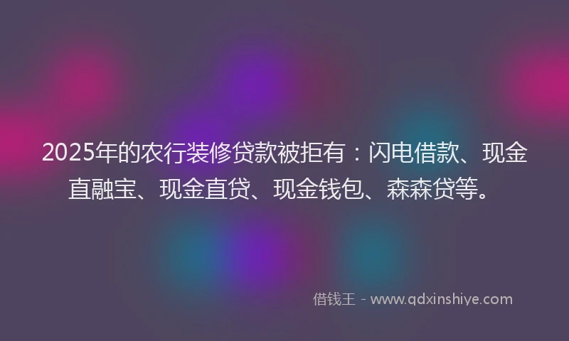 2025年的农行装修贷款被拒有：闪电借款、现金直融宝、现金直贷、现金钱包、森森贷等。