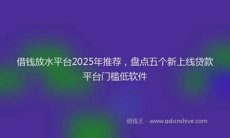 借钱放水平台2025年推荐，盘点五个新上线贷款平台门槛低软件