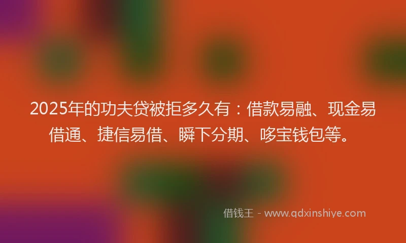2025年的功夫贷被拒多久有：借款易融、现金易借通、捷信易借、瞬下分期、哆宝钱包等。