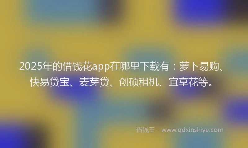 2025年的借钱花app在哪里下载有：萝卜易购、快易贷宝、麦芽贷、创硕租机、宜享花等。