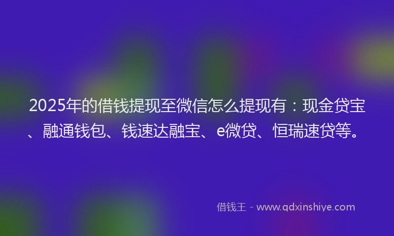 2025年的借钱提现至微信怎么提现有：现金贷宝、融通钱包、钱速达融宝、e微贷、恒瑞速贷等。