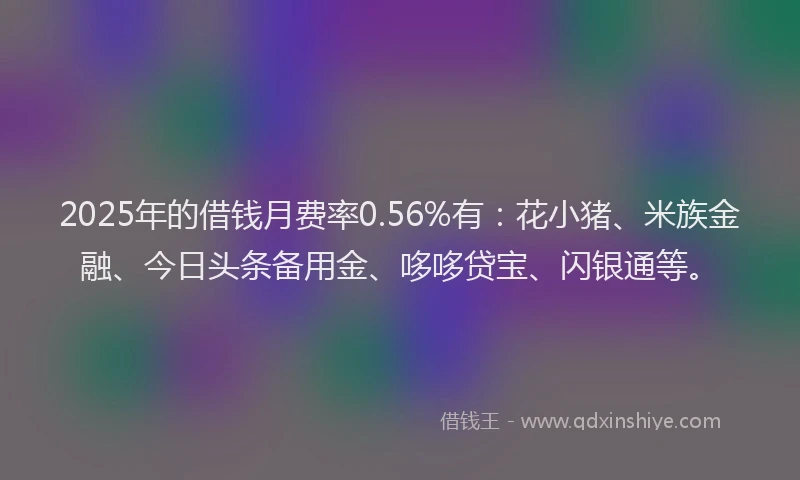 2025年的借钱月费率0.56%有：花小猪、米族金融、今日头条备用金、哆哆贷宝、闪银通等。
