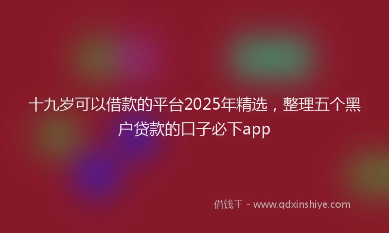 十九岁可以借款的平台2025年精选，整理五个黑户贷款的口子必下app