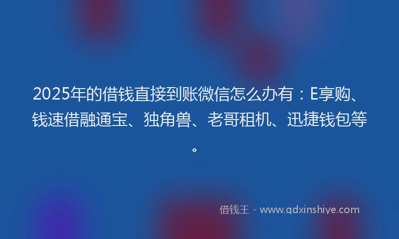 2025年的借钱直接到账微信怎么办有：E享购、钱速借融通宝、独角兽、老哥租机、迅捷钱包等。
