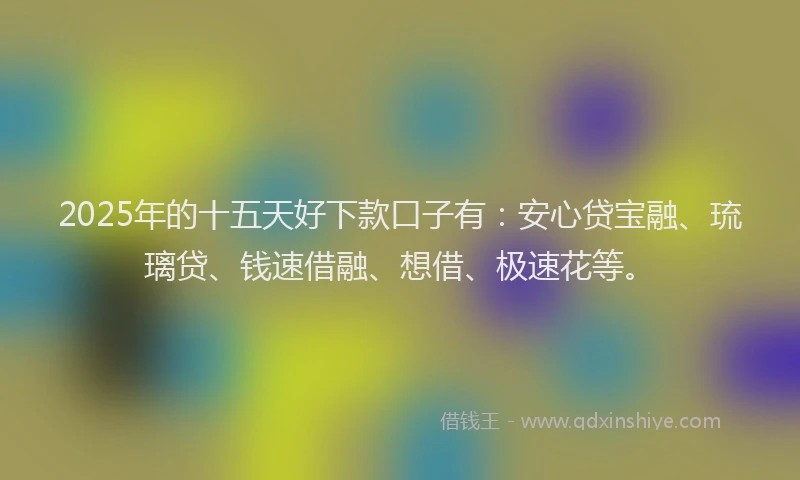 2025年的十五天好下款口子有：安心贷宝融、琉璃贷、钱速借融、想借、极速花等。