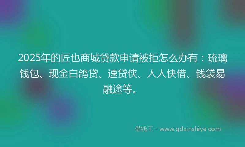 2025年的匠也商城贷款申请被拒怎么办有：琉璃钱包、现金白鸽贷、速贷侠、人人快借、钱袋易融途等。