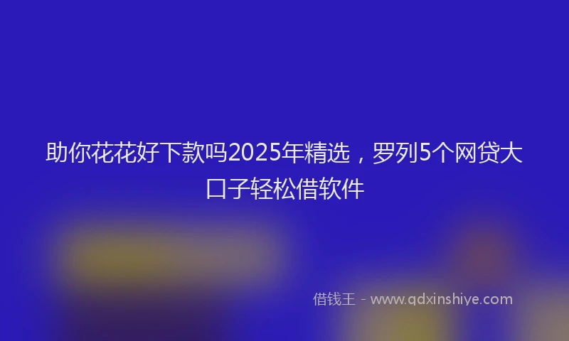 助你花花好下款吗2025年精选，罗列5个网贷大口子轻松借软件