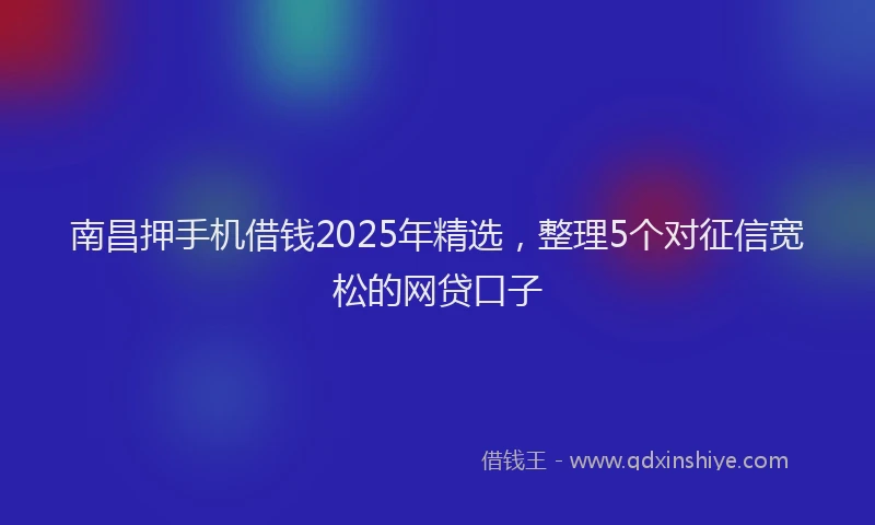 南昌押手机借钱2025年精选，整理5个对征信宽松的网贷口子
