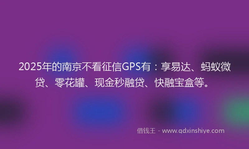 2025年的南京不看征信GPS有：享易达、蚂蚁微贷、零花罐、现金秒融贷、快融宝盒等。