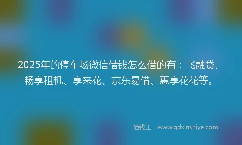 2025年的停车场微信借钱怎么借的有：飞融贷、畅享租机、享来花、京东易借、惠享花花等。