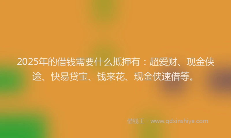 2025年的借钱需要什么抵押有：超爱财、现金侠途、快易贷宝、钱来花、现金侠速借等。